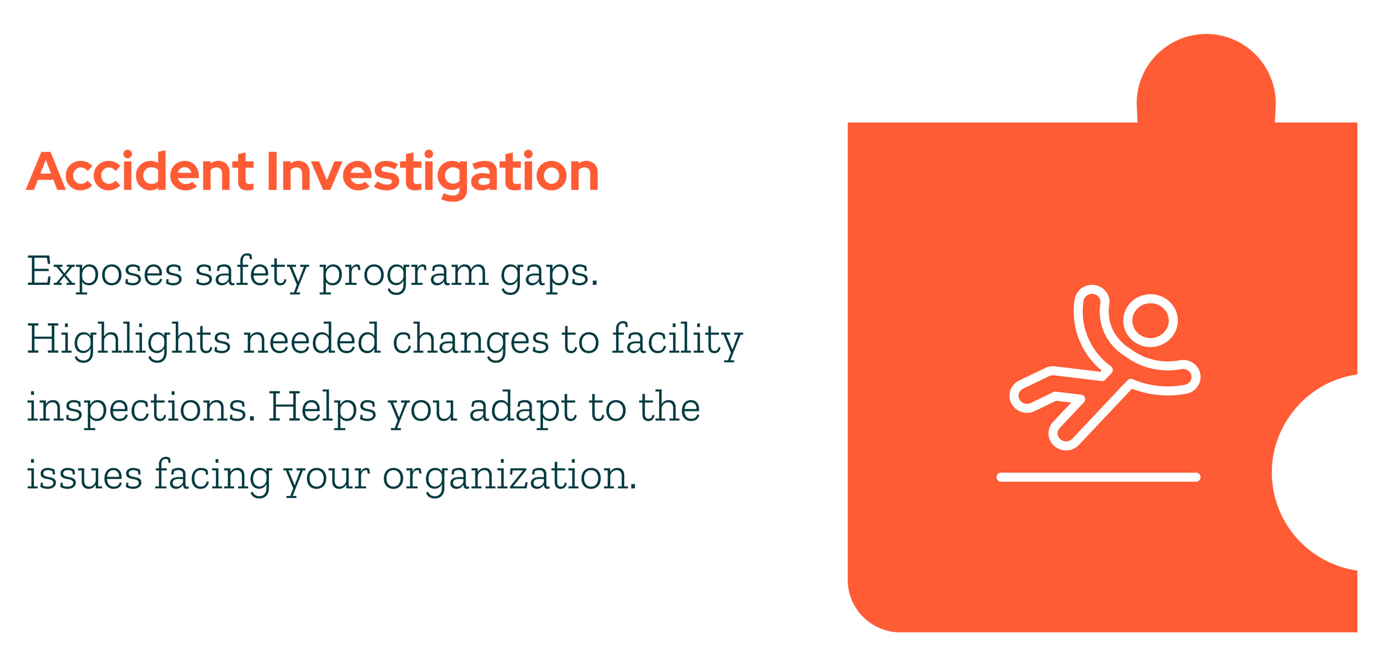 Accident Investigation - Exposes safety program gaps. Highlights needed changes to facility inspections. Helps you adapt to the issues facing your organization.